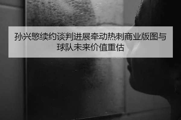 孙兴慜续约谈判进展牵动热刺商业版图与球队未来价值重估